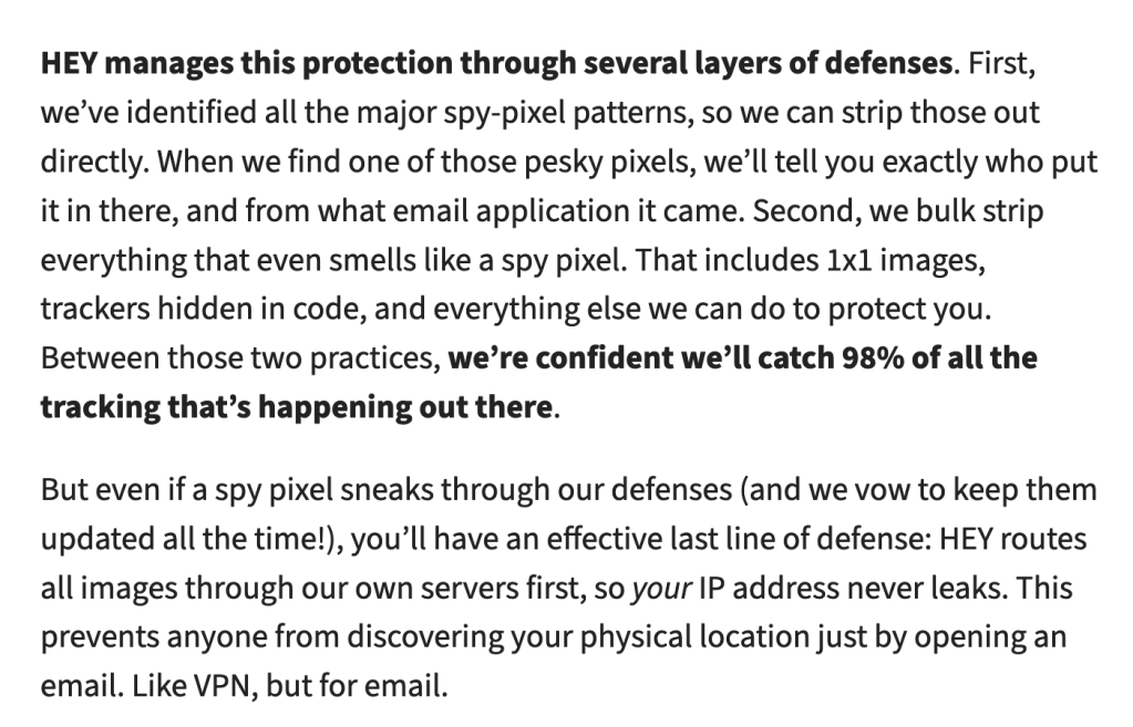 HEY manages this protection through several layers of defenses. First, we’ve identified all the major spy-pixel patterns, so we can strip those out directly. When we find one of those pesky pixels, we’ll tell you exactly who put it in there, and from what email application it came. Second, we bulk strip everything that even smells like a spy pixel. That includes 1x1 images, trackers hidden in code, and everything else we can do to protect you. Between those two practices, we’re confident we’ll catch 98% of all the tracking that’s happening out there.

But even if a spy pixel sneaks through our defenses (and we vow to keep them updated all the time!), you’ll have an effective last line of defense: HEY routes all images through our own servers first, so your IP address never leaks. This prevents anyone from discovering your physical location just by opening an email. Like VPN, but for email.